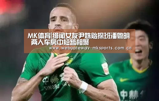MK体育|绯闻女友尹姝贻探班潘粤明 两人车房中短暂相聚
